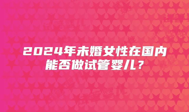 2024年未婚女性在国内能否做试管婴儿？