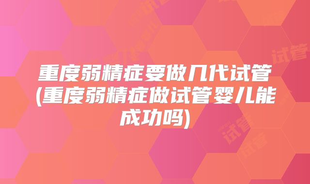 重度弱精症要做几代试管(重度弱精症做试管婴儿能成功吗)