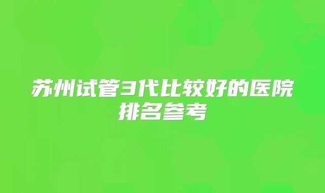 苏州试管3代比较好的医院排名参考