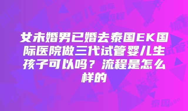女未婚男已婚去泰国EK国际医院做三代试管婴儿生孩子可以吗?流程是怎么样的