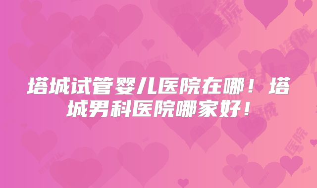 塔城试管婴儿医院在哪！塔城男科医院哪家好！