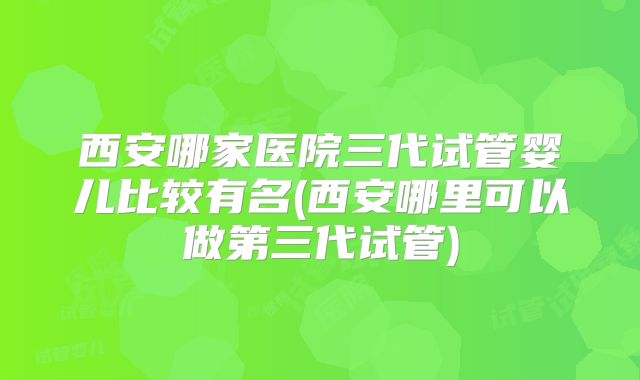 西安哪家医院三代试管婴儿比较有名(西安哪里可以做第三代试管)