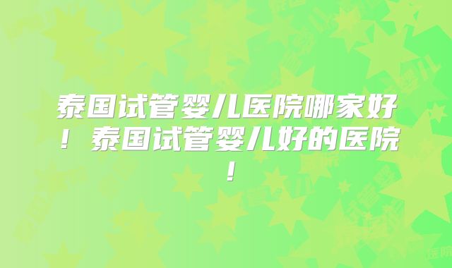 泰国试管婴儿医院哪家好!泰国试管婴儿好的医院!