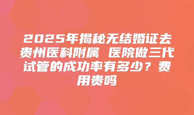 2025年揭秘无结婚证去贵州医科附属 医院做三代试管的成功率有多少?费用贵吗