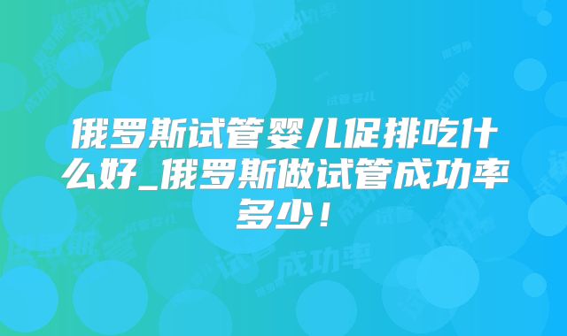 俄罗斯试管婴儿促排吃什么好_俄罗斯做试管成功率多少！