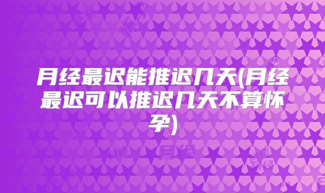 月经最迟能推迟几天(月经最迟可以推迟几天不算怀孕)