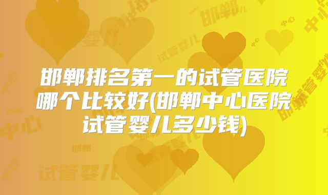 邯郸排名第一的试管医院哪个比较好(邯郸中心医院试管婴儿多少钱)