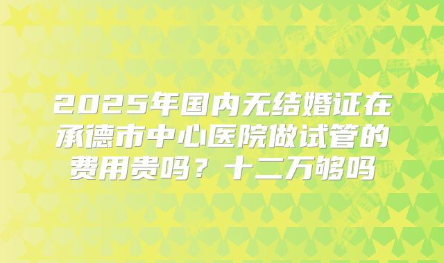 2025年国内无结婚证在承德市中心医院做试管的费用贵吗？十二万够吗