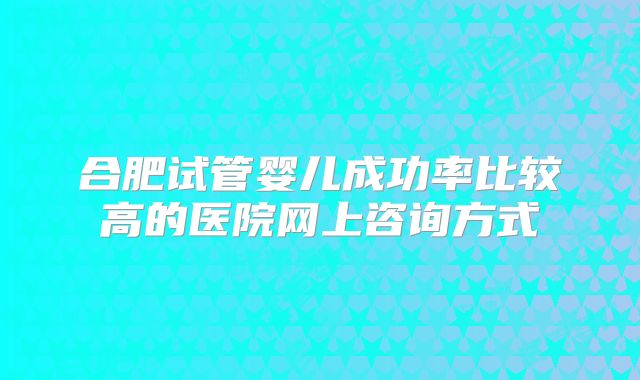 合肥试管婴儿成功率比较高的医院网上咨询方式