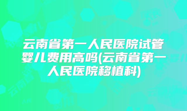 云南省第一人民医院试管婴儿费用高吗(云南省第一人民医院移植科)