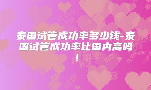 泰国试管成功率多少钱-泰国试管成功率比国内高吗！