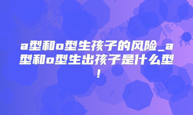 a型和o型生孩子的风险_a型和o型生出孩子是什么型!