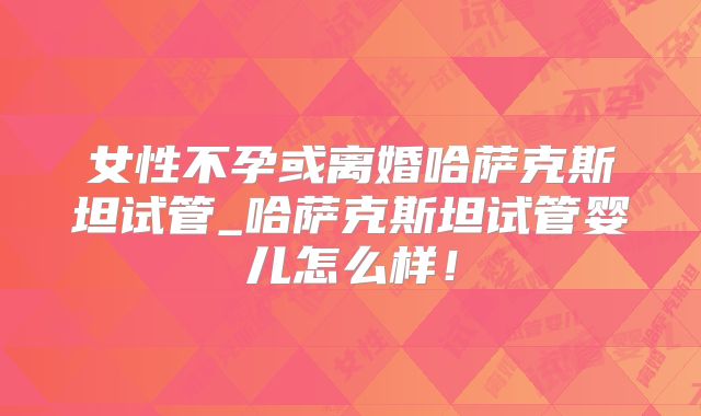 女性不孕或离婚哈萨克斯坦试管_哈萨克斯坦试管婴儿怎么样！