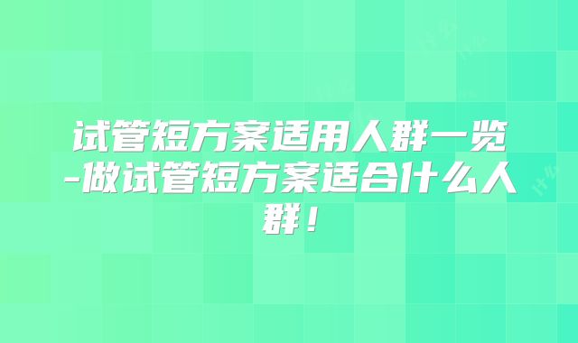 试管短方案适用人群一览-做试管短方案适合什么人群！