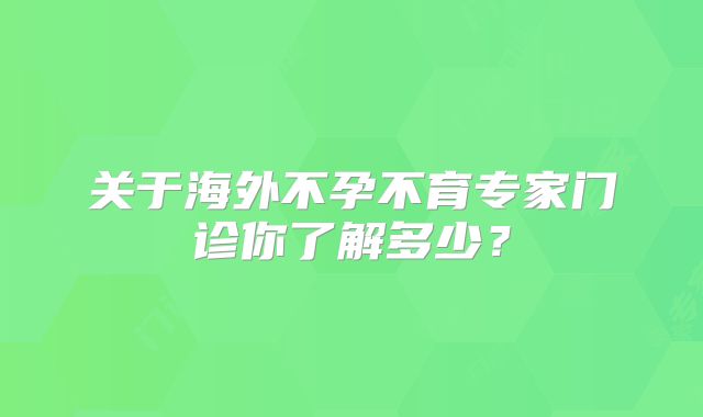 关于海外不孕不育专家门诊你了解多少?