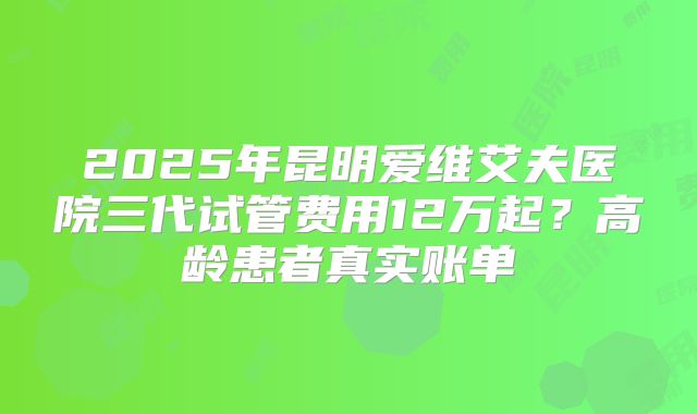 2025年昆明爱维艾夫医院三代试管费用12万起？高龄患者真实账单