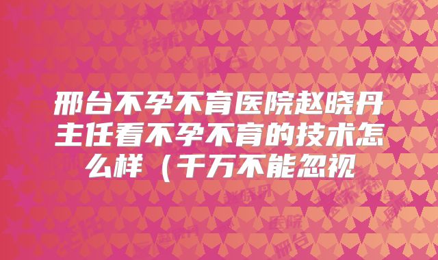 邢台不孕不育医院赵晓丹主任看不孕不育的技术怎么样（千万不能忽视