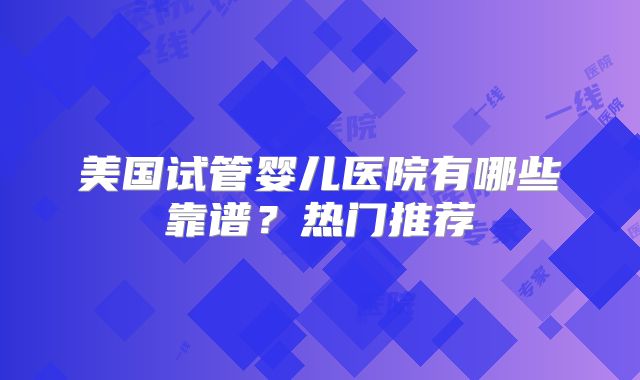 美国试管婴儿医院有哪些靠谱？热门推荐
