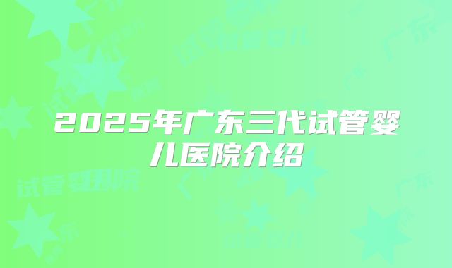 2025年广东三代试管婴儿医院介绍