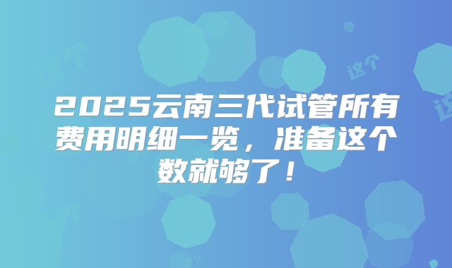 2025云南三代试管所有费用明细一览,准备这个数就够了!