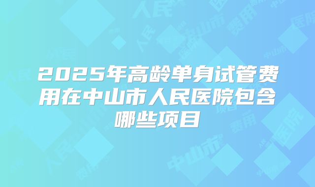 2025年高龄单身试管费用在中山市人民医院包含哪些项目