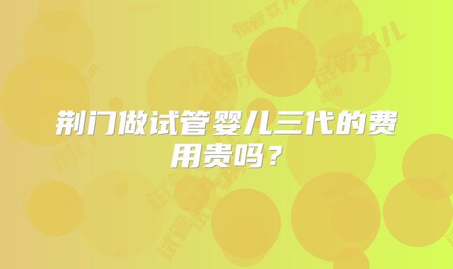 荆门做试管婴儿三代的费用贵吗？