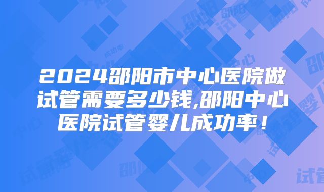 2024邵阳市中心医院做试管需要多少钱,邵阳中心医院试管婴儿成功率!