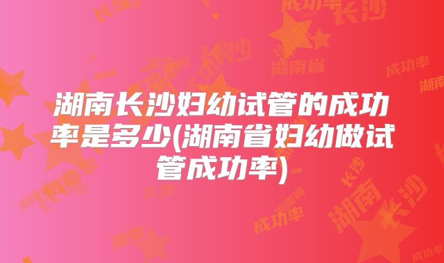 湖南长沙妇幼试管的成功率是多少(湖南省妇幼做试管成功率)