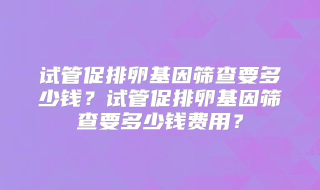 试管促排卵基因筛查要多少钱?试管促排卵基因筛查要多少钱费用?