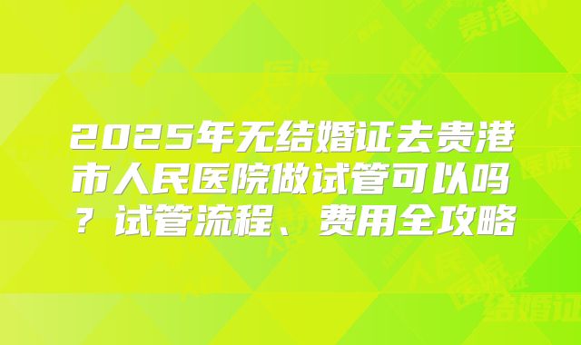 2025年无结婚证去贵港市人民医院做试管可以吗？试管流程、费用全攻略