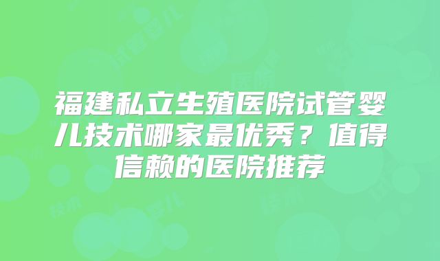 福建私立生殖医院试管婴儿技术哪家最优秀？值得信赖的医院推荐