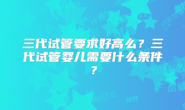 三代试管要求好高么？三代试管婴儿需要什么条件？