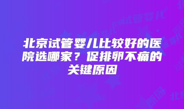 北京试管婴儿比较好的医院选哪家?促排卵不痛的关键原因