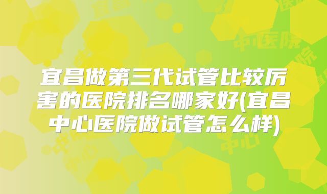宜昌做第三代试管比较厉害的医院排名哪家好(宜昌中心医院做试管怎么样)