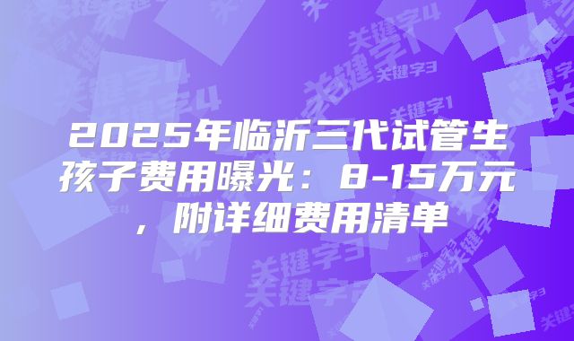 2025年临沂三代试管生孩子费用曝光:8-15万元,附详细费用清单