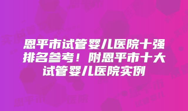恩平市试管婴儿医院十强排名参考！附恩平市十大试管婴儿医院实例