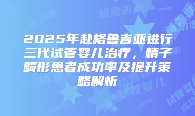 2025年赴格鲁吉亚进行三代试管婴儿治疗，精子畸形患者成功率及提升策略解析