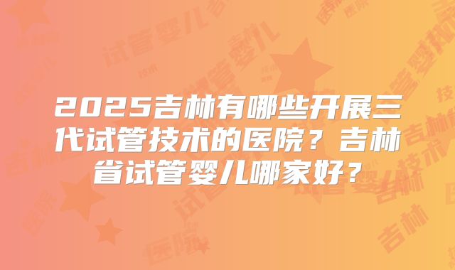 2025吉林有哪些开展三代试管技术的医院？吉林省试管婴儿哪家好？