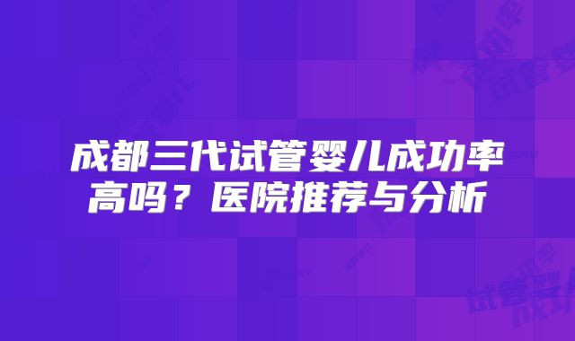 成都三代试管婴儿成功率高吗?医院推荐与分析