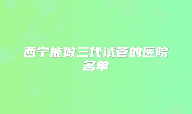 西宁能做三代试管的医院名单