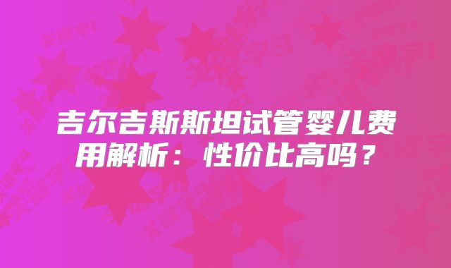 吉尔吉斯斯坦试管婴儿费用解析:性价比高吗?