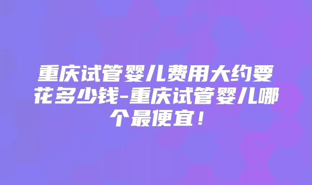 重庆试管婴儿费用大约要花多少钱-重庆试管婴儿哪个最便宜！