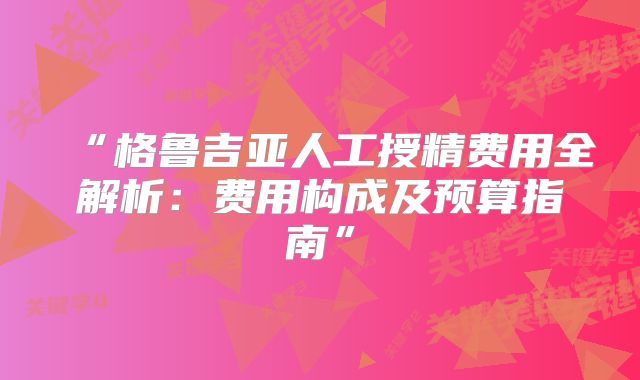 “格鲁吉亚人工授精费用全解析：费用构成及预算指南”