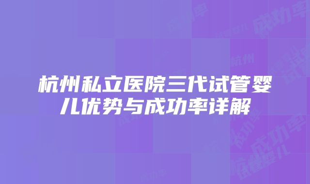 杭州私立医院三代试管婴儿优势与成功率详解