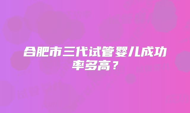合肥市三代试管婴儿成功率多高?