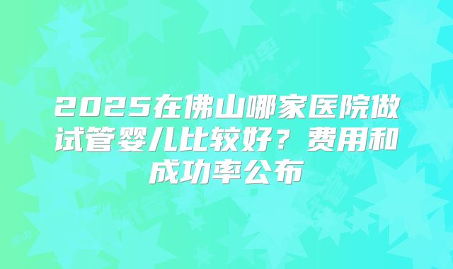 2025在佛山哪家医院做试管婴儿比较好？费用和成功率公布