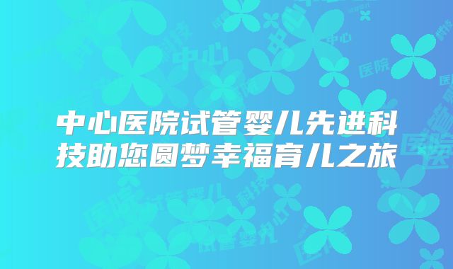 中心医院试管婴儿先进科技助您圆梦幸福育儿之旅