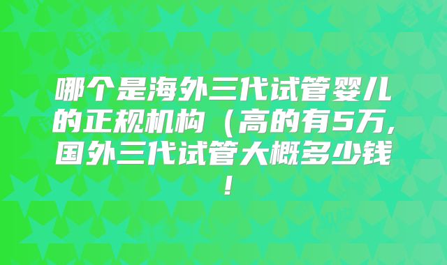 哪个是海外三代试管婴儿的正规机构（高的有5万,国外三代试管大概多少钱！