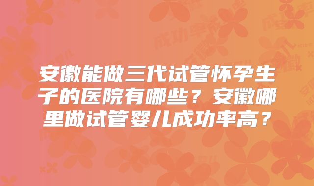 安徽能做三代试管怀孕生子的医院有哪些？安徽哪里做试管婴儿成功率高？