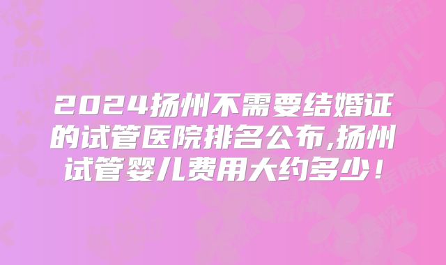 2024扬州不需要结婚证的试管医院排名公布,扬州试管婴儿费用大约多少！
